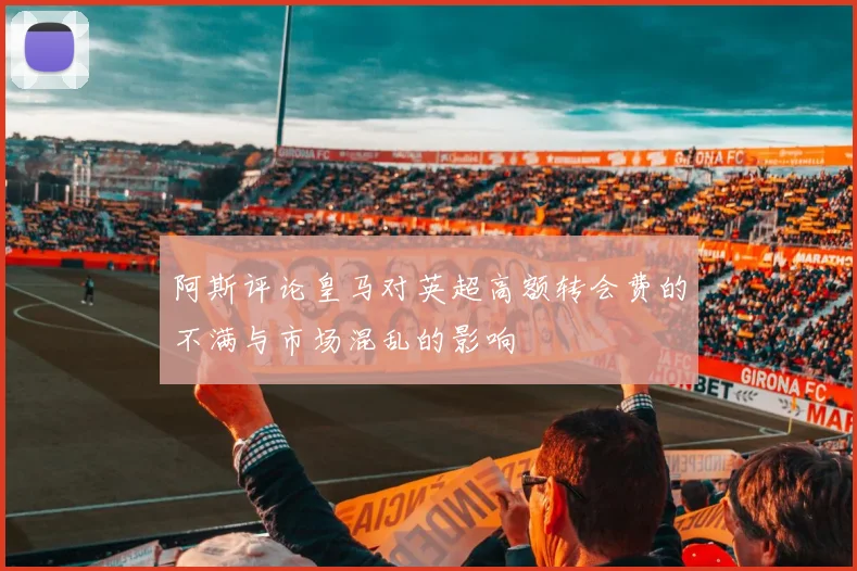 阿斯评论皇马对英超高额转会费的不满与市场混乱的影响
