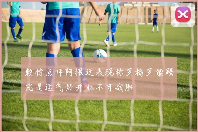 赖特点评阿根廷表现称罗梅罗能踢完是运气好并非不可战胜
