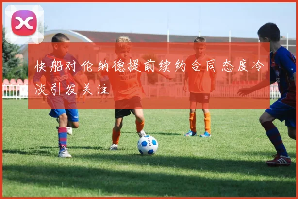 快船对伦纳德提前续约合同态度冷淡引发关注