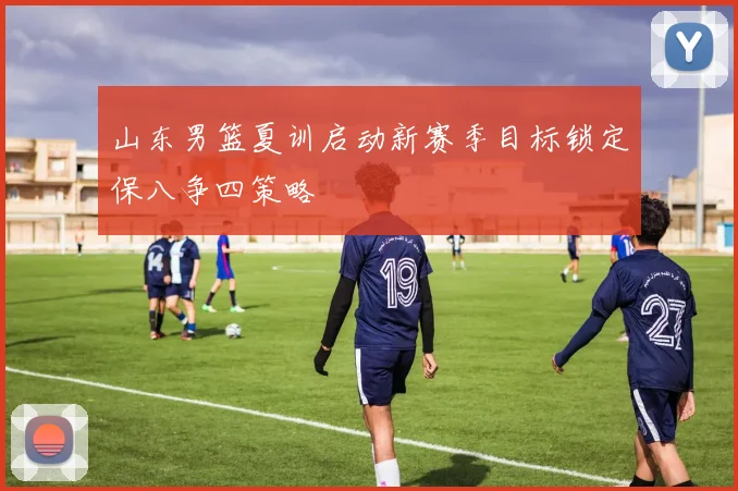 山东男篮夏训启动新赛季目标锁定保八争四策略