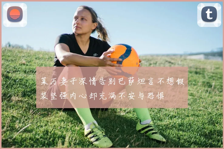 莱万妻子深情告别巴萨坦言不想假装坚强内心却充满不安与恐惧