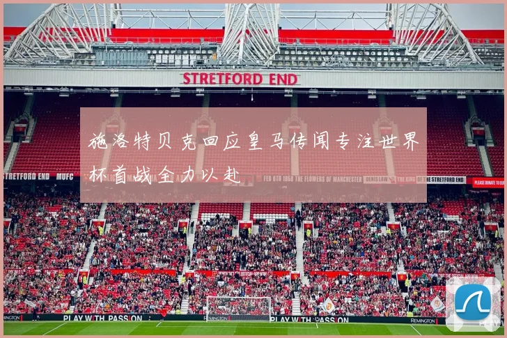 施洛特贝克回应皇马传闻专注世界杯首战全力以赴