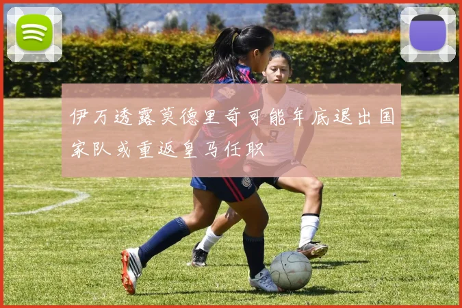 伊万透露莫德里奇可能年底退出国家队或重返皇马任职