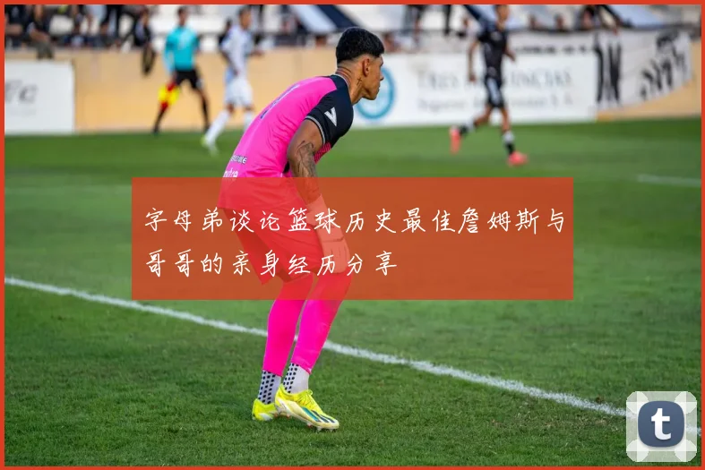 字母弟谈论篮球历史最佳詹姆斯与哥哥的亲身经历分享