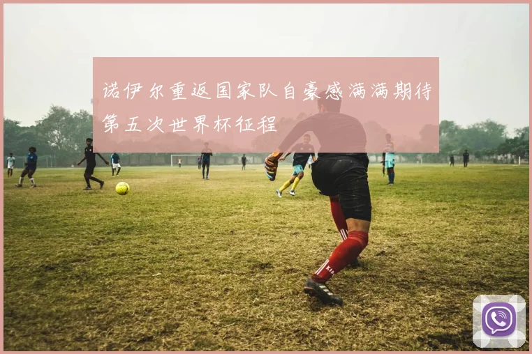 诺伊尔重返国家队自豪感满满期待第五次世界杯征程