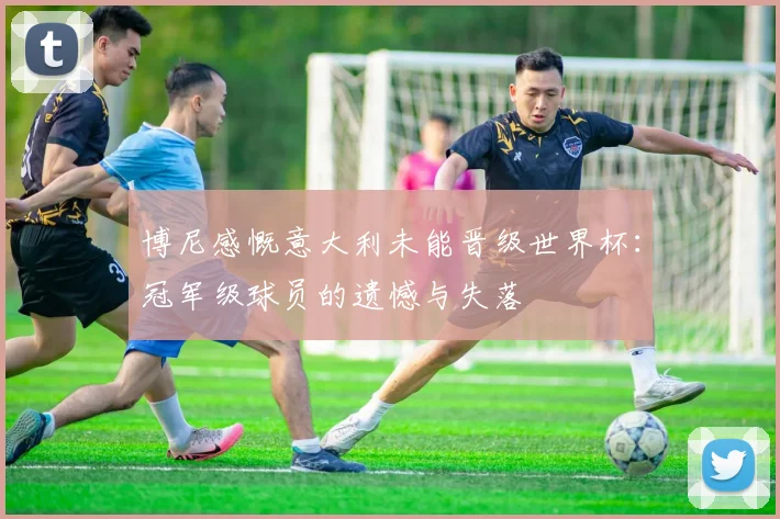 博尼感慨意大利未能晋级世界杯：冠军级球员的遗憾与失落