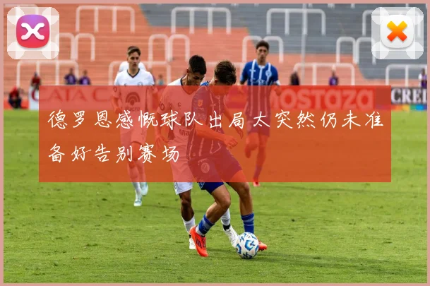 德罗恩感慨球队出局太突然仍未准备好告别赛场