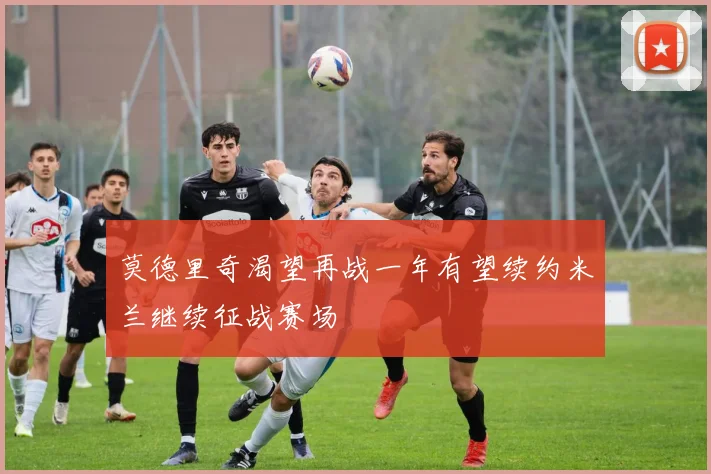 莫德里奇渴望再战一年有望续约米兰继续征战赛场