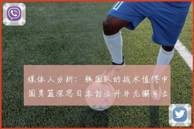 媒体人分析：韩国队的战术值得中国男篮深思日本打法并非无懈可击