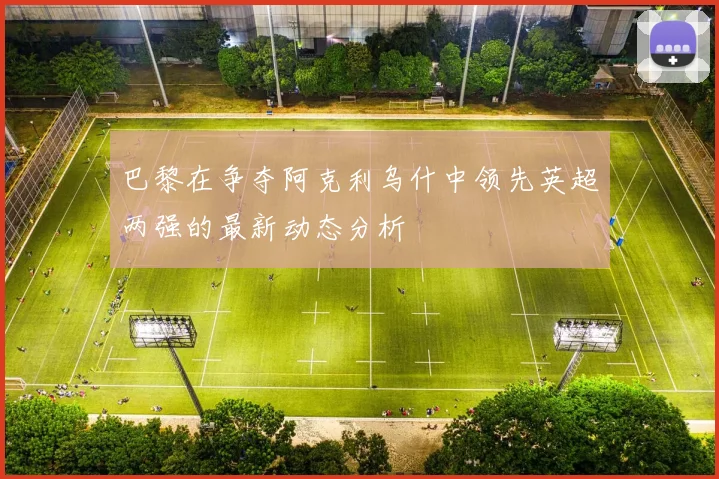 巴黎在争夺阿克利乌什中领先英超两强的最新动态分析