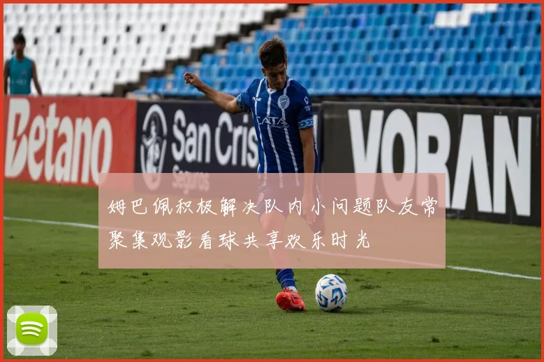 姆巴佩积极解决队内小问题队友常聚集观影看球共享欢乐时光