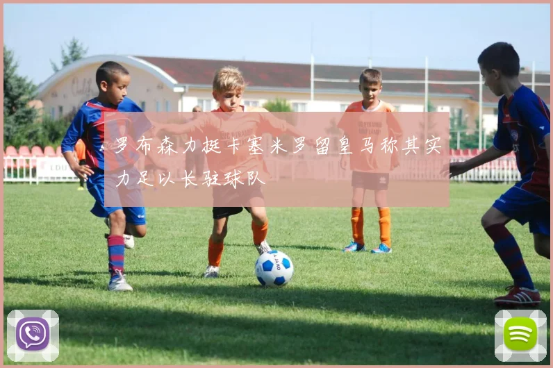 罗布森力挺卡塞米罗留皇马称其实力足以长驻球队