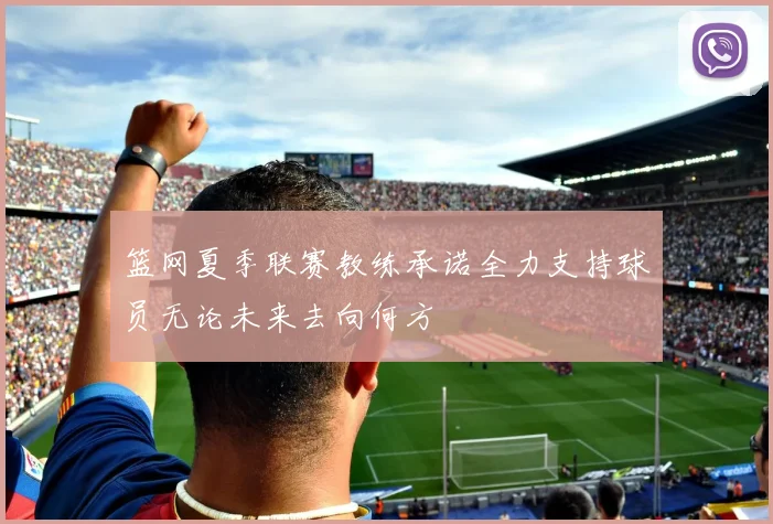 篮网夏季联赛教练承诺全力支持球员无论未来去向何方