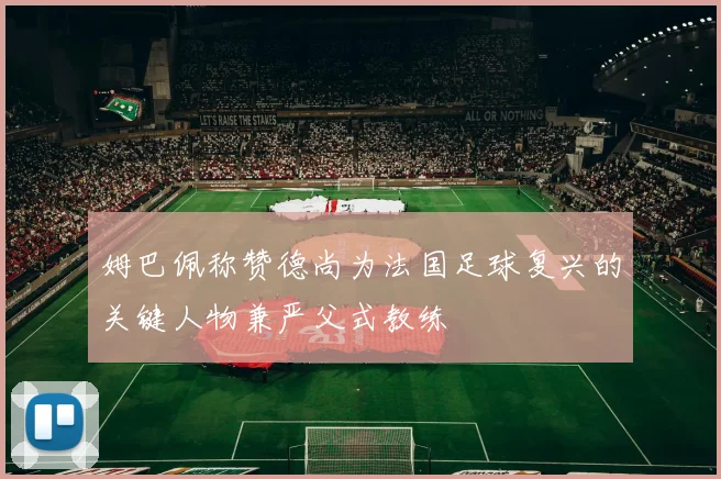 姆巴佩称赞德尚为法国足球复兴的关键人物兼严父式教练