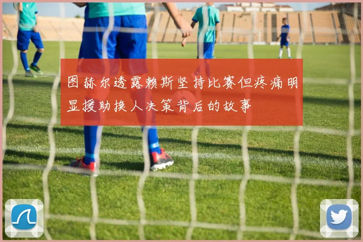 图赫尔透露赖斯坚持比赛但疼痛明显援助换人决策背后的故事