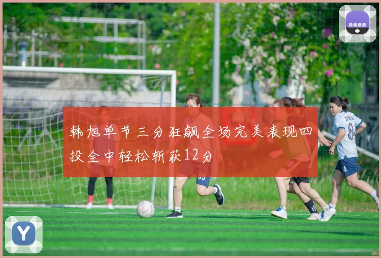 韩旭单节三分狂飙全场完美表现四投全中轻松斩获12分