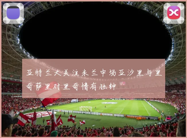 亚特兰大关注米兰中场亚沙里与里奇萨里对里奇情有独钟